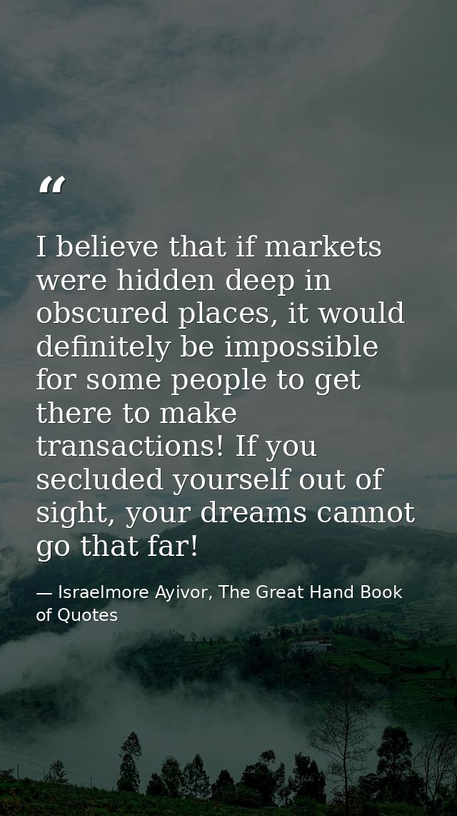 I believe that if markets were hidden deep in obscured places, it would definitely be impossible for some people to get  — Israelmore Ayivor, The Great Hand Book of Quotes