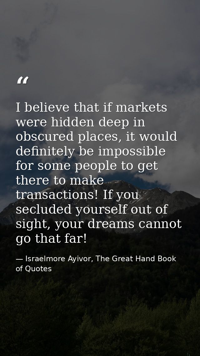 I believe that if markets were hidden deep in obscured places, it would definitely be impossible for some people to get  — Israelmore Ayivor, The Great Hand Book of Quotes
