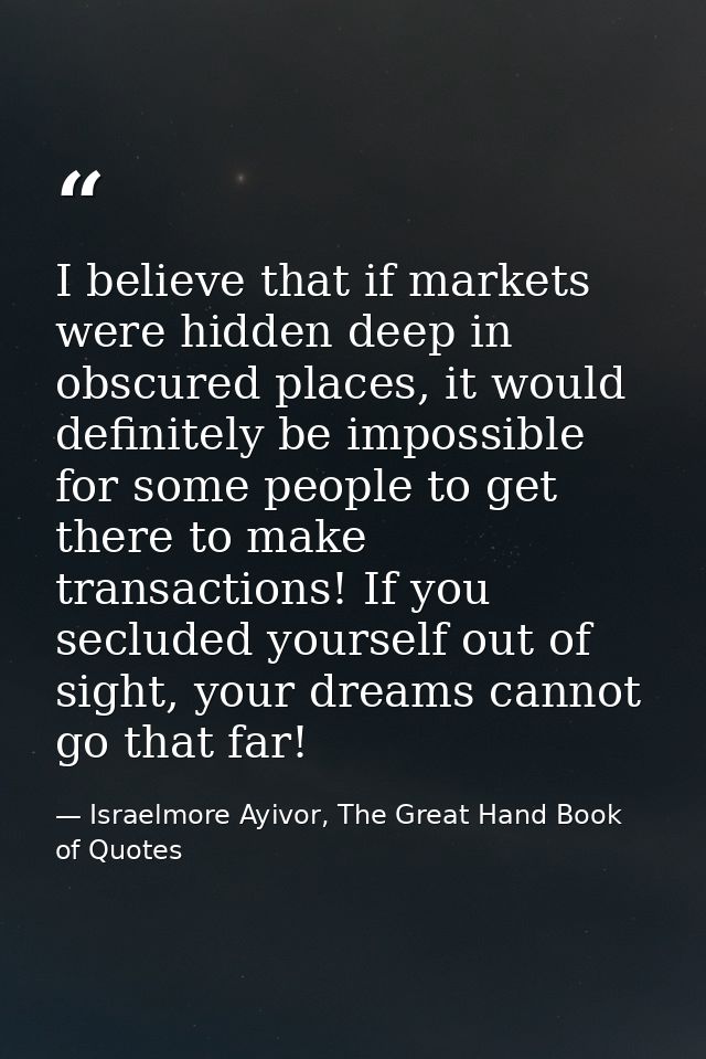I believe that if markets were hidden deep in obscured places, it would definitely be impossible for some people to get  — Israelmore Ayivor, The Great Hand Book of Quotes