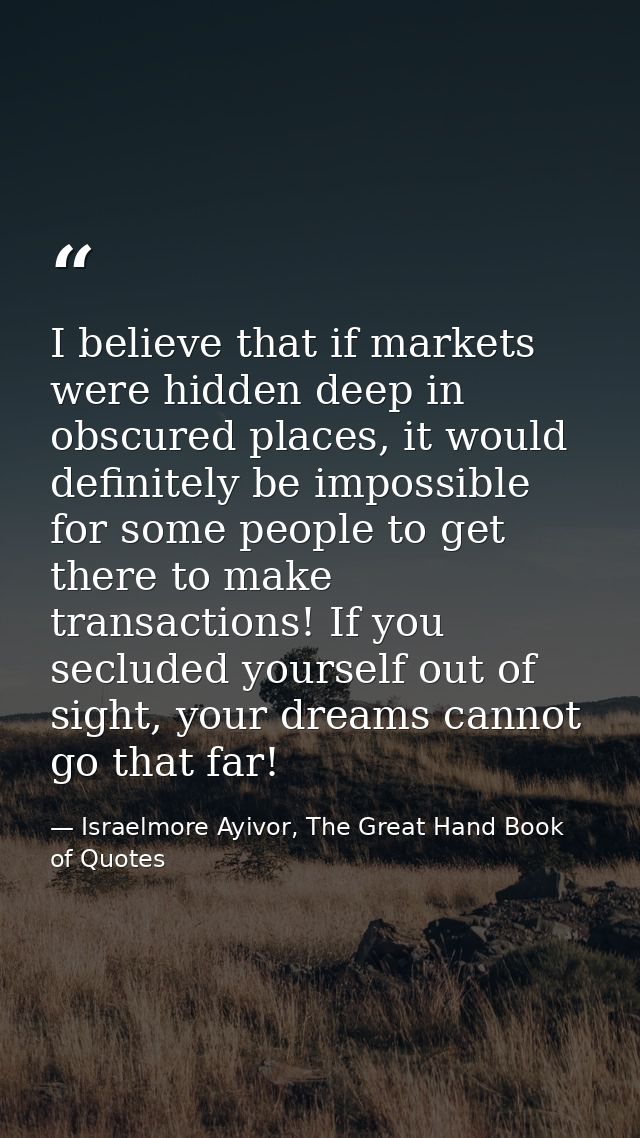 I believe that if markets were hidden deep in obscured places, it would definitely be impossible for some people to get  — Israelmore Ayivor, The Great Hand Book of Quotes