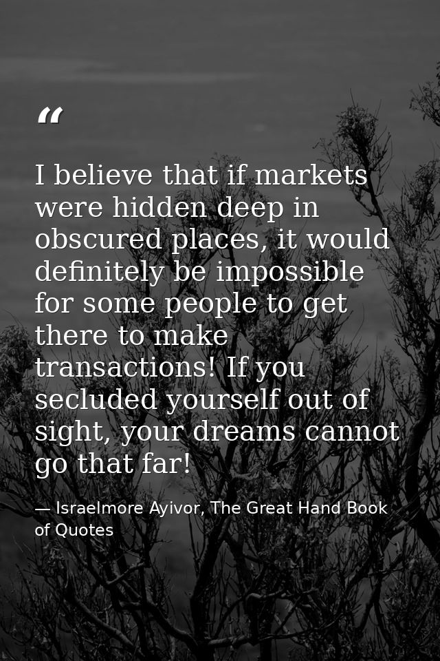 I believe that if markets were hidden deep in obscured places, it would definitely be impossible for some people to get  — Israelmore Ayivor, The Great Hand Book of Quotes