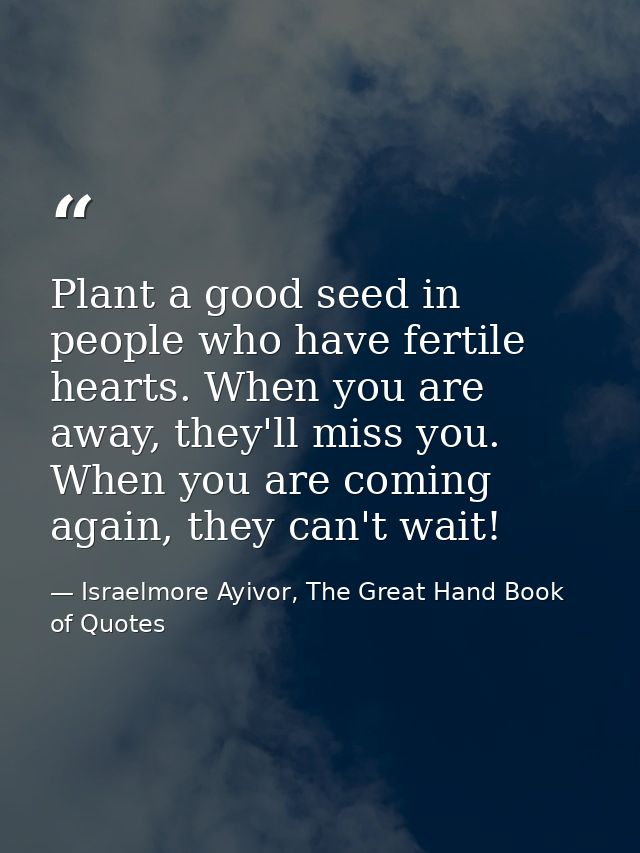 Plant a good seed in people who have fertile hearts. When you are away, they'll miss you. When you are coming again, the — Israelmore Ayivor, The Great Hand Book of Quotes