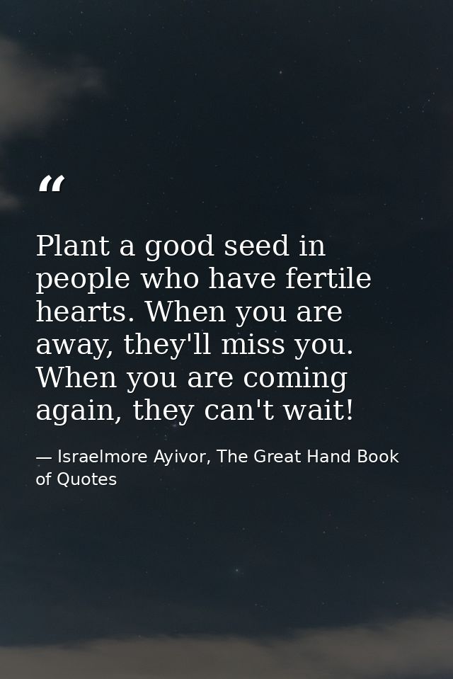 Plant a good seed in people who have fertile hearts. When you are away, they'll miss you. When you are coming again, the — Israelmore Ayivor, The Great Hand Book of Quotes