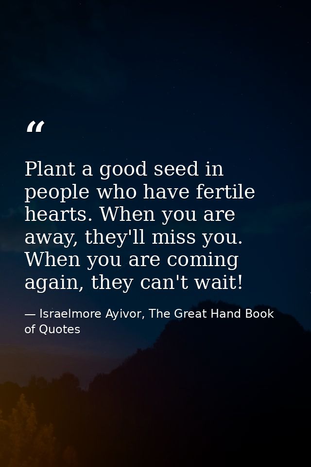 Plant a good seed in people who have fertile hearts. When you are away, they'll miss you. When you are coming again, the — Israelmore Ayivor, The Great Hand Book of Quotes