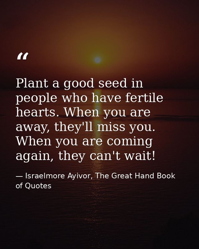 Plant a good seed in people who have fertile hearts. When you are away, they'll miss you. When you are coming again, the — Israelmore Ayivor, The Great Hand Book of Quotes
