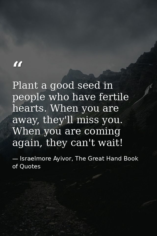Plant a good seed in people who have fertile hearts. When you are away, they'll miss you. When you are coming again, the — Israelmore Ayivor, The Great Hand Book of Quotes