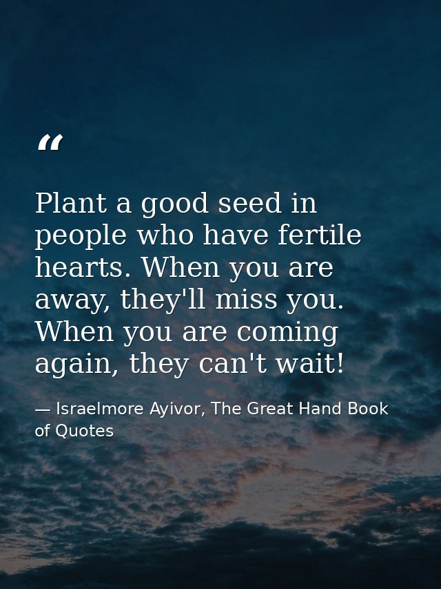 Plant a good seed in people who have fertile hearts. When you are away, they'll miss you. When you are coming again, the — Israelmore Ayivor, The Great Hand Book of Quotes