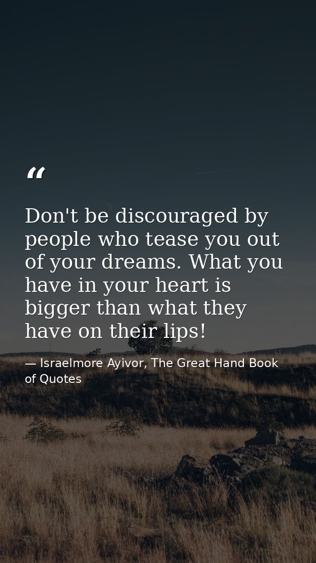 Don't be discouraged by people who tease you out of your dreams. What you have in your heart is bigger than what they ha — Israelmore Ayivor, The Great Hand Book of Quotes