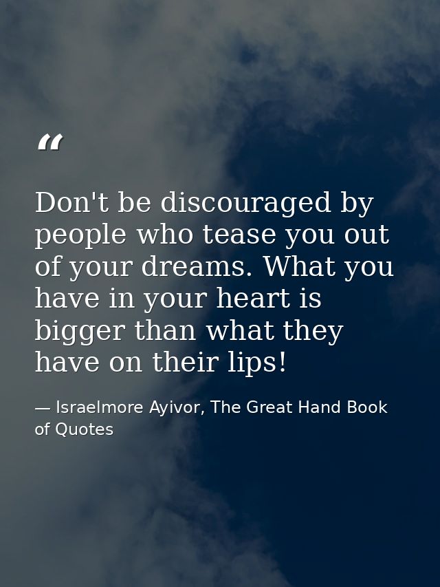 Don't be discouraged by people who tease you out of your dreams. What you have in your heart is bigger than what they ha — Israelmore Ayivor, The Great Hand Book of Quotes