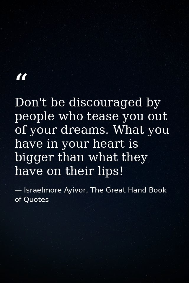 Don't be discouraged by people who tease you out of your dreams. What you have in your heart is bigger than what they ha — Israelmore Ayivor, The Great Hand Book of Quotes