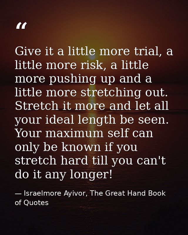 Give it a little more trial, a little more risk, a little more pushing up and a little more stretching out. Stretch it m — Israelmore Ayivor, The Great Hand Book of Quotes