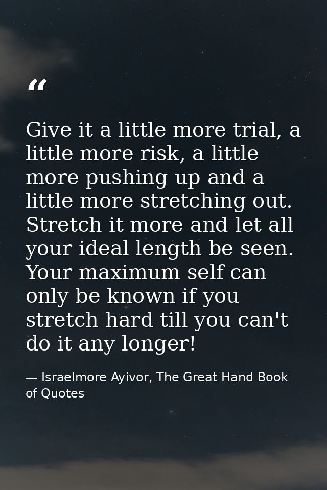 Give it a little more trial, a little more risk, a little more pushing up and a little more stretching out. Stretch it m — Israelmore Ayivor, The Great Hand Book of Quotes