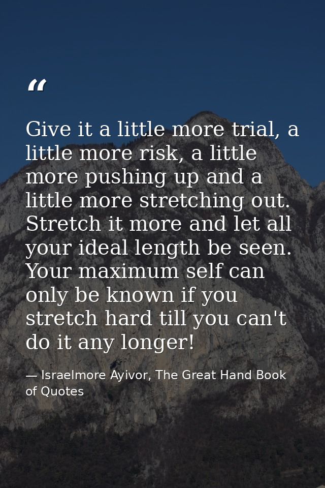 Give it a little more trial, a little more risk, a little more pushing up and a little more stretching out. Stretch it m — Israelmore Ayivor, The Great Hand Book of Quotes