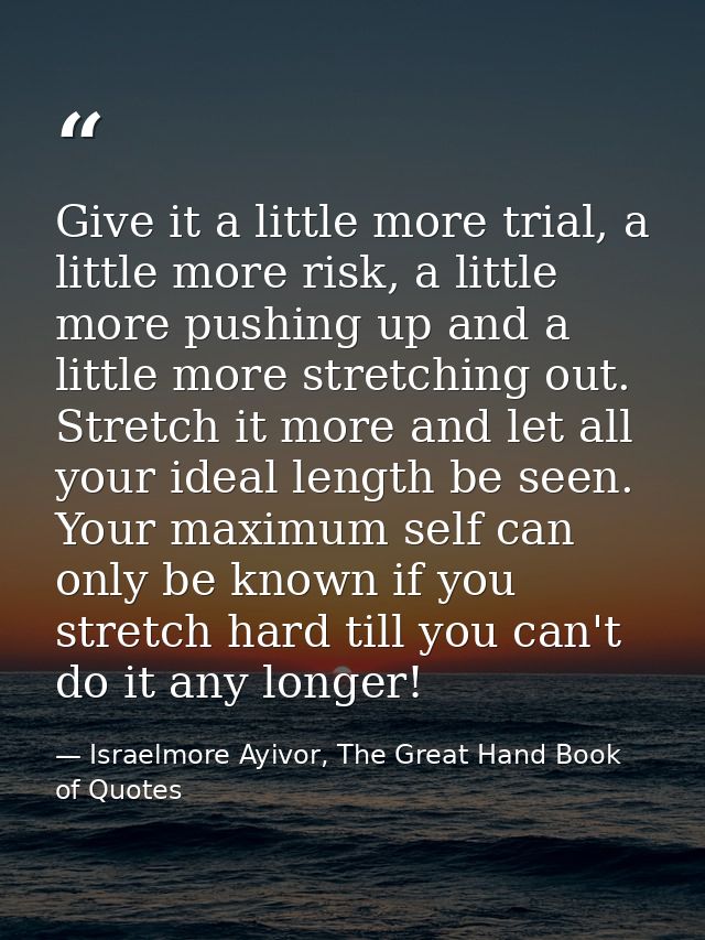 Give it a little more trial, a little more risk, a little more pushing up and a little more stretching out. Stretch it m — Israelmore Ayivor, The Great Hand Book of Quotes
