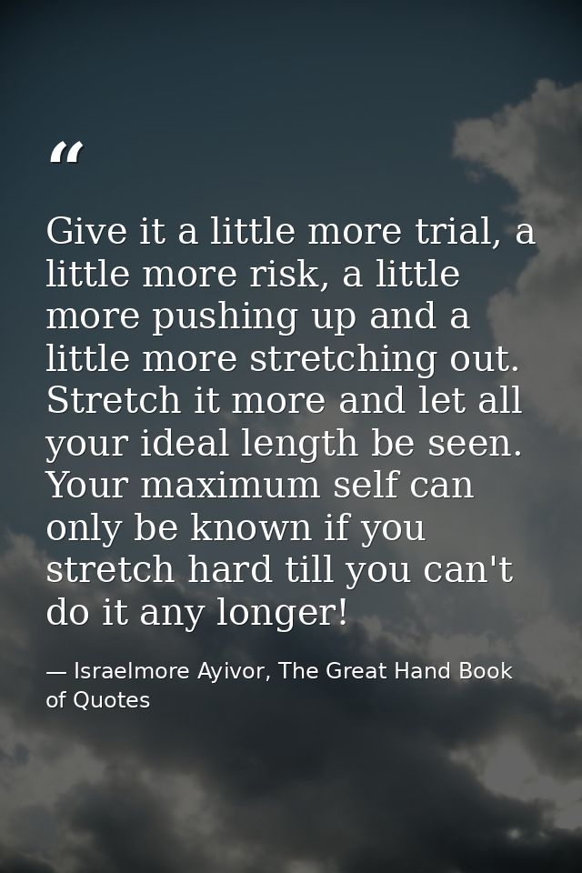 Give it a little more trial, a little more risk, a little more pushing up and a little more stretching out. Stretch it m — Israelmore Ayivor, The Great Hand Book of Quotes