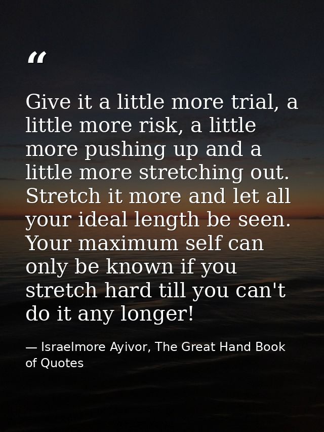 Give it a little more trial, a little more risk, a little more pushing up and a little more stretching out. Stretch it m — Israelmore Ayivor, The Great Hand Book of Quotes