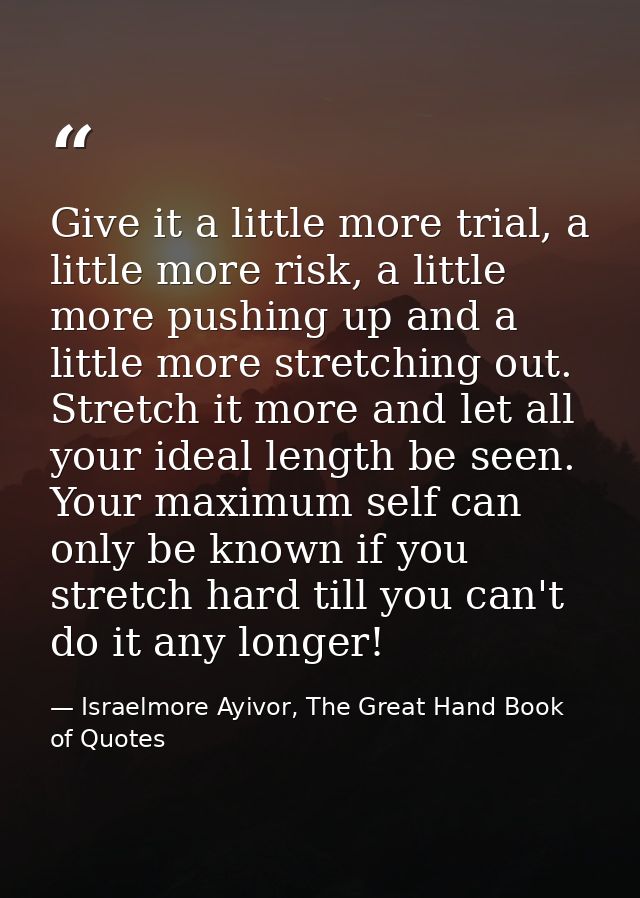 Give it a little more trial, a little more risk, a little more pushing up and a little more stretching out. Stretch it m — Israelmore Ayivor, The Great Hand Book of Quotes