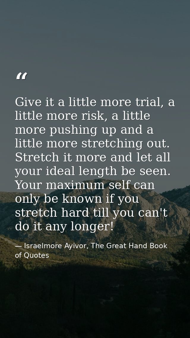 Give it a little more trial, a little more risk, a little more pushing up and a little more stretching out. Stretch it m — Israelmore Ayivor, The Great Hand Book of Quotes