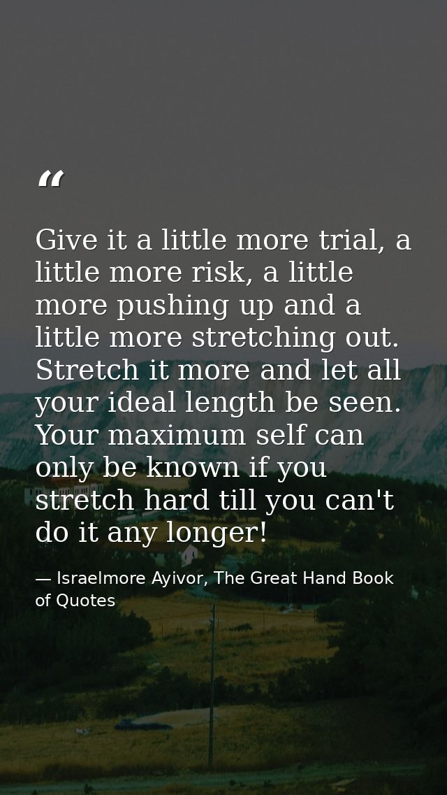 Give it a little more trial, a little more risk, a little more pushing up and a little more stretching out. Stretch it m — Israelmore Ayivor, The Great Hand Book of Quotes