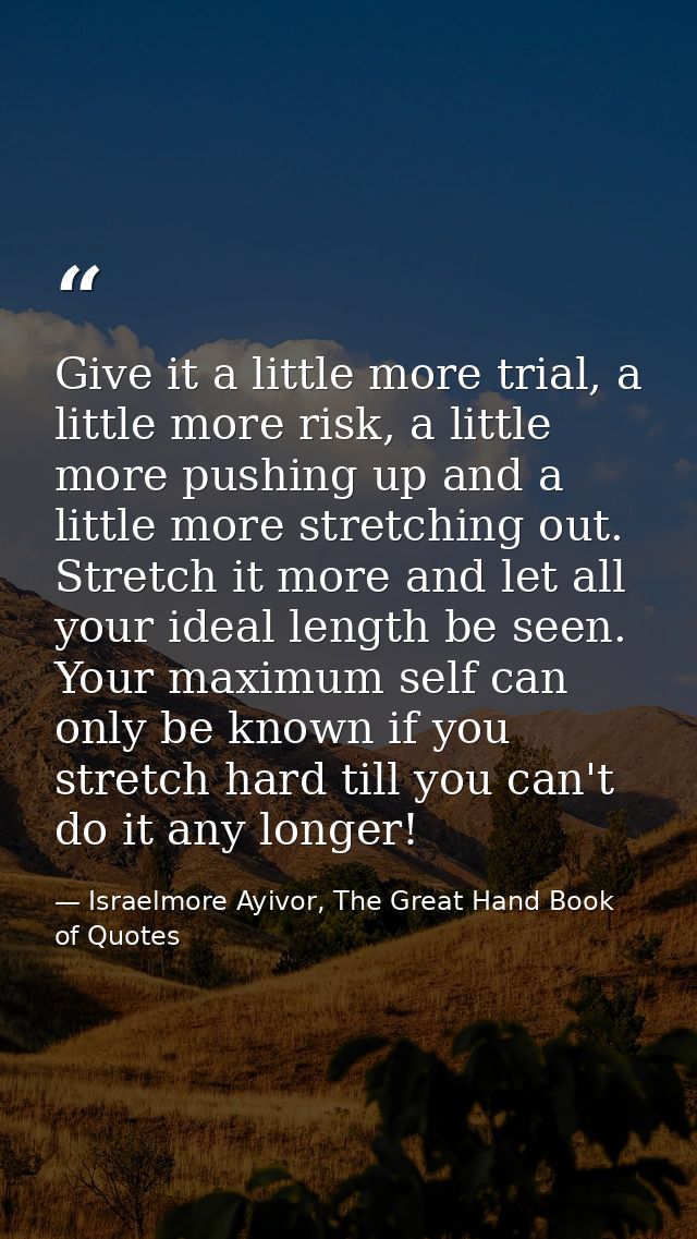 Give it a little more trial, a little more risk, a little more pushing up and a little more stretching out. Stretch it m — Israelmore Ayivor, The Great Hand Book of Quotes