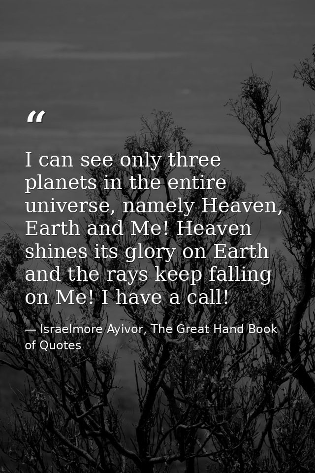 I can see only three planets in the entire universe, namely Heaven, Earth and Me! Heaven shines its glory on Earth and t — Israelmore Ayivor, The Great Hand Book of Quotes