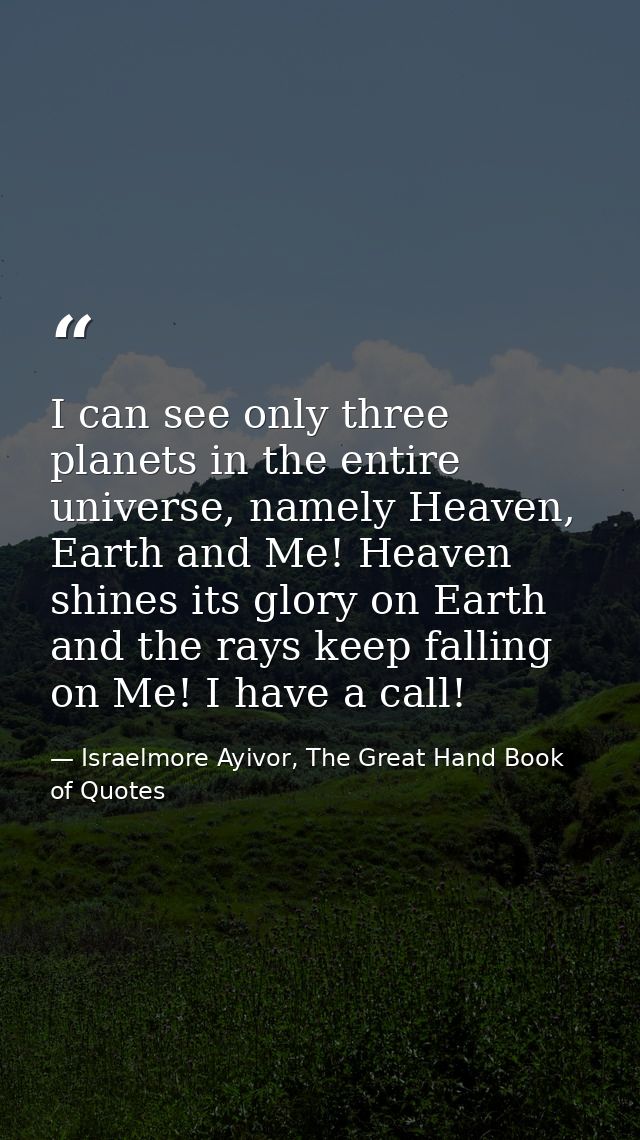I can see only three planets in the entire universe, namely Heaven, Earth and Me! Heaven shines its glory on Earth and t — Israelmore Ayivor, The Great Hand Book of Quotes