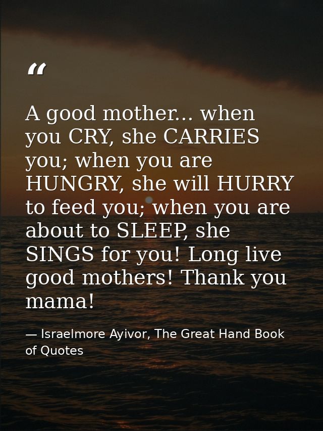 A good mother... when you CRY, she CARRIES you; when you are HUNGRY, she will HURRY to feed you; when you are about to S — Israelmore Ayivor, The Great Hand Book of Quotes