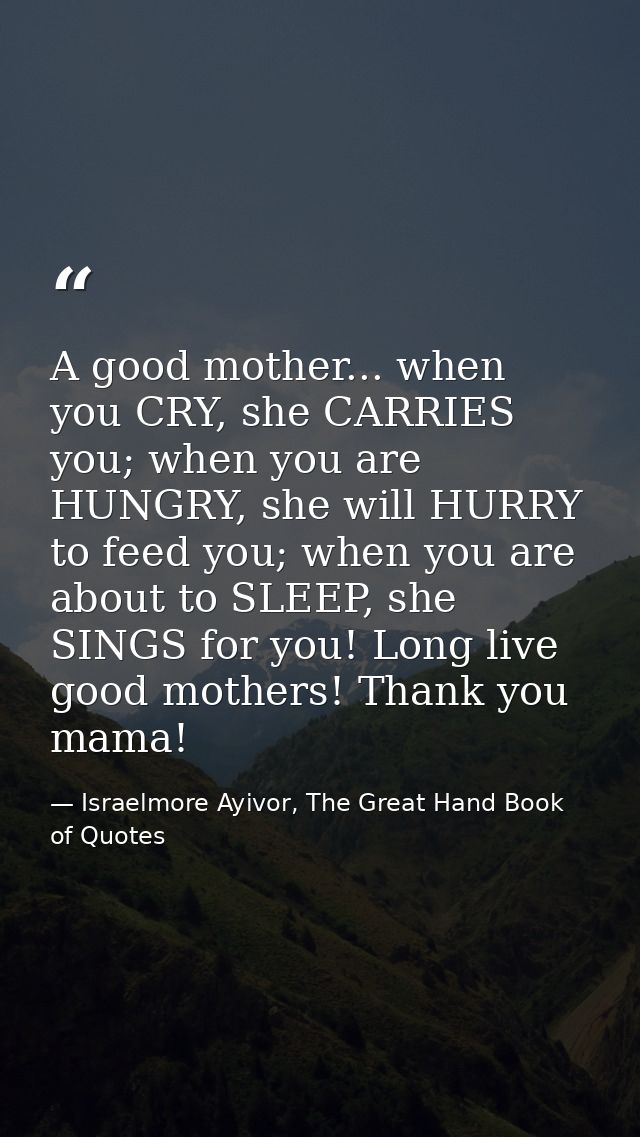 A good mother... when you CRY, she CARRIES you; when you are HUNGRY, she will HURRY to feed you; when you are about to S — Israelmore Ayivor, The Great Hand Book of Quotes