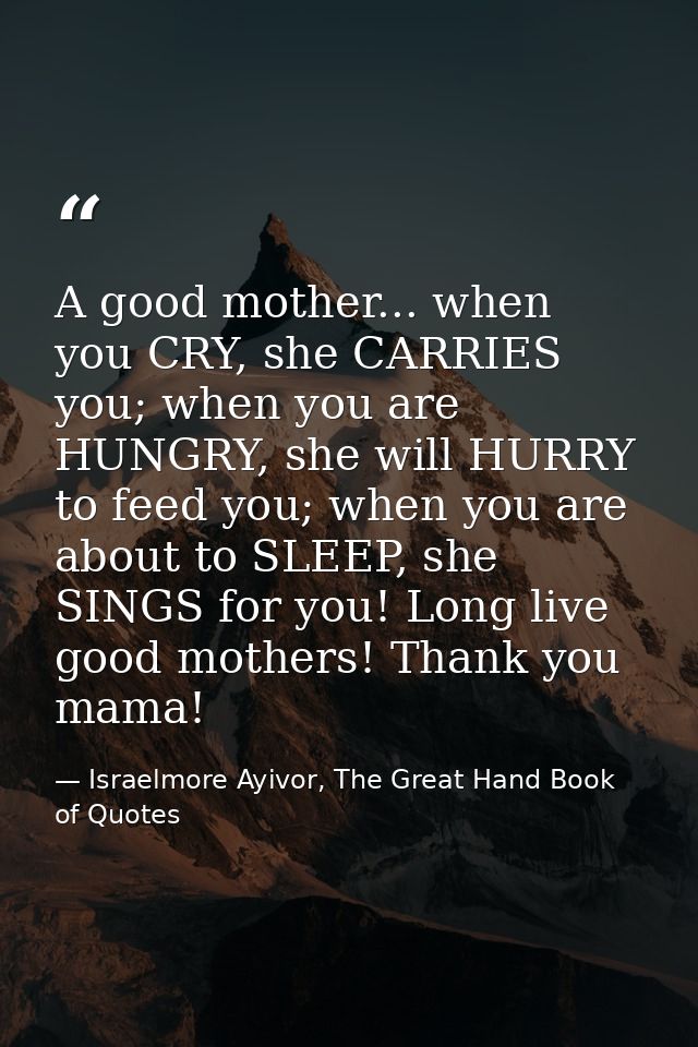 A good mother... when you CRY, she CARRIES you; when you are HUNGRY, she will HURRY to feed you; when you are about to S — Israelmore Ayivor, The Great Hand Book of Quotes
