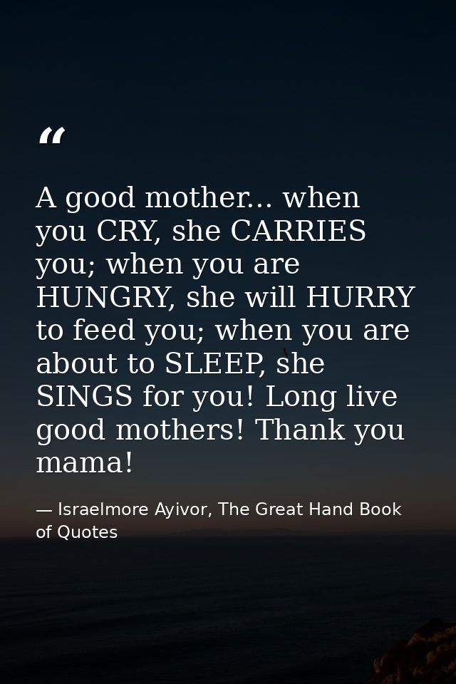 A good mother... when you CRY, she CARRIES you; when you are HUNGRY, she will HURRY to feed you; when you are about to S — Israelmore Ayivor, The Great Hand Book of Quotes