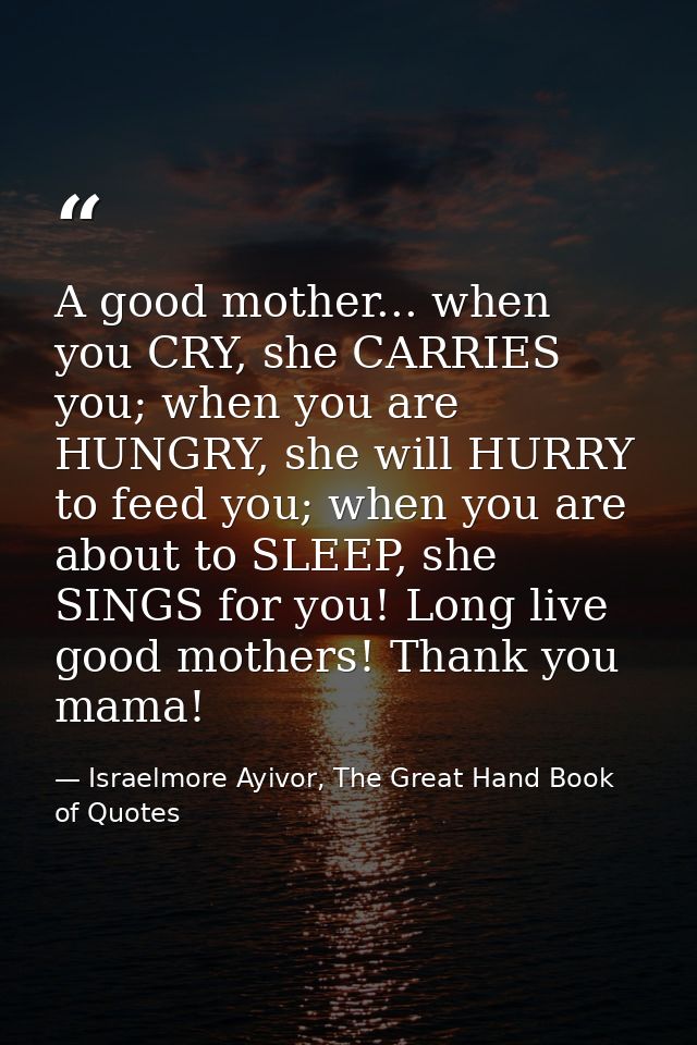 A good mother... when you CRY, she CARRIES you; when you are HUNGRY, she will HURRY to feed you; when you are about to S — Israelmore Ayivor, The Great Hand Book of Quotes