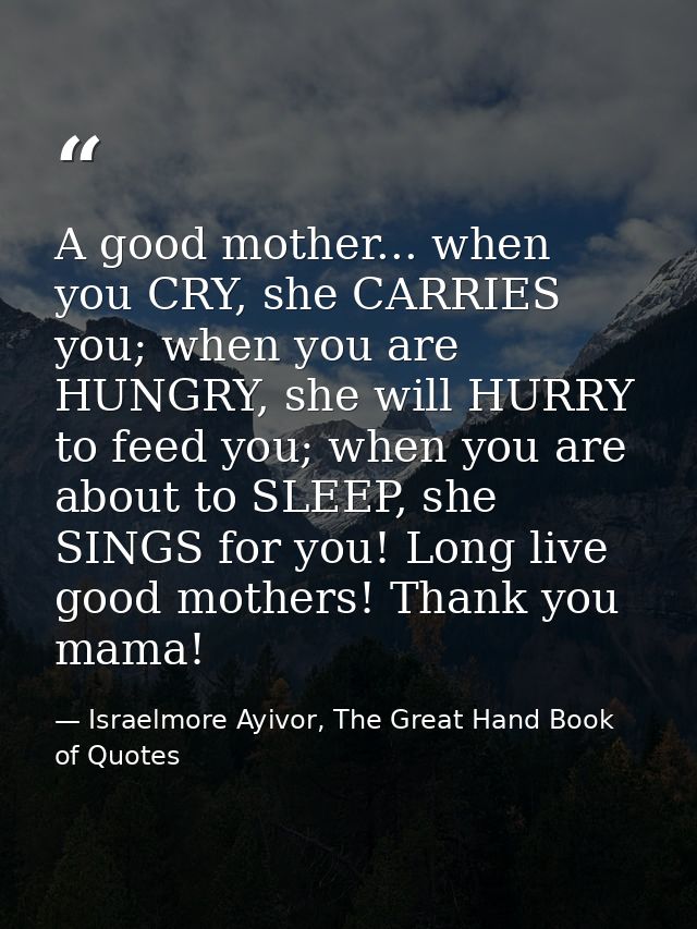 A good mother... when you CRY, she CARRIES you; when you are HUNGRY, she will HURRY to feed you; when you are about to S — Israelmore Ayivor, The Great Hand Book of Quotes