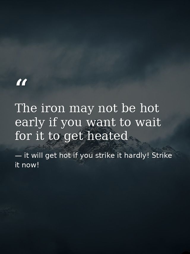 The iron may not be hot early if you want to wait for it to get heated — it will get hot if you strike it hardly! Strike it now!