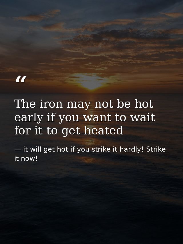 The iron may not be hot early if you want to wait for it to get heated — it will get hot if you strike it hardly! Strike it now!