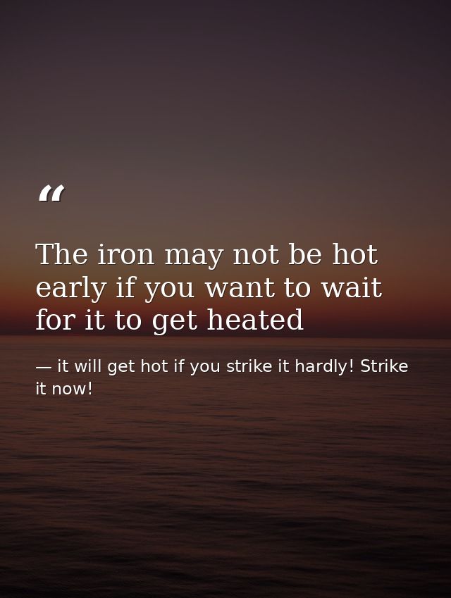The iron may not be hot early if you want to wait for it to get heated — it will get hot if you strike it hardly! Strike it now!