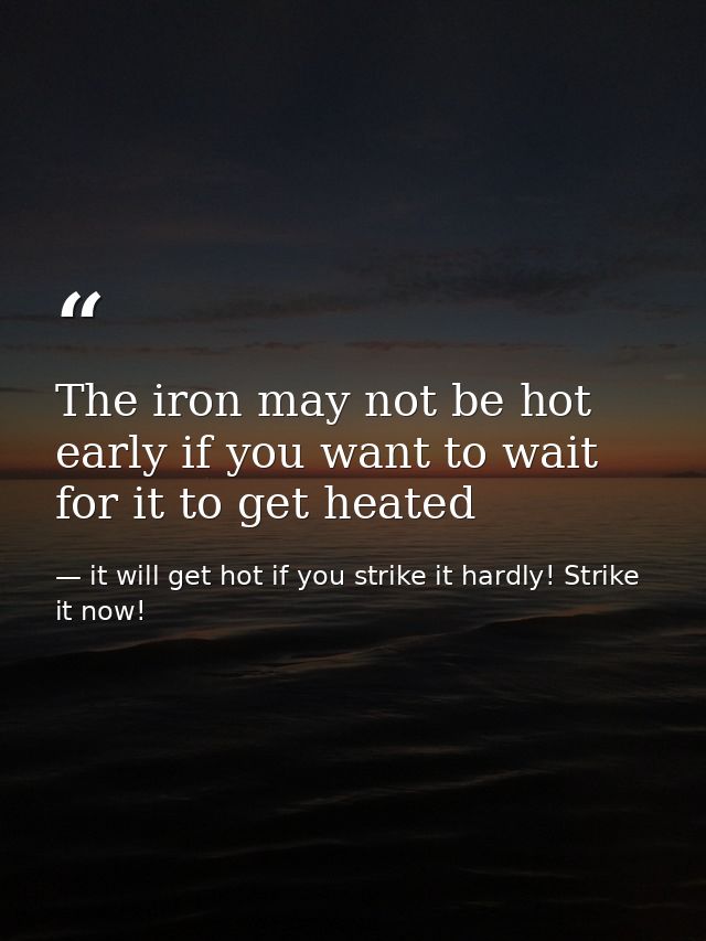 The iron may not be hot early if you want to wait for it to get heated — it will get hot if you strike it hardly! Strike it now!