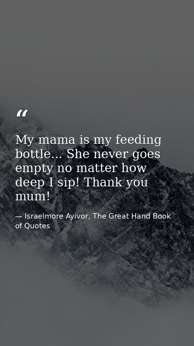 My mama is my feeding bottle... She never goes empty no matter how deep I sip! Thank you mum! — Israelmore Ayivor, The Great Hand Book of Quotes
