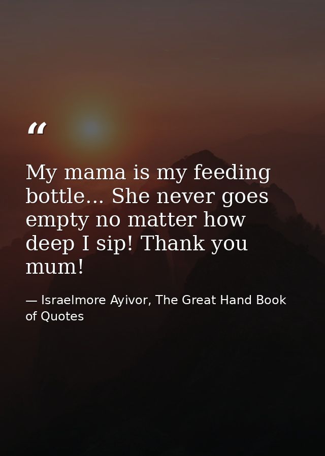 My mama is my feeding bottle... She never goes empty no matter how deep I sip! Thank you mum! — Israelmore Ayivor, The Great Hand Book of Quotes