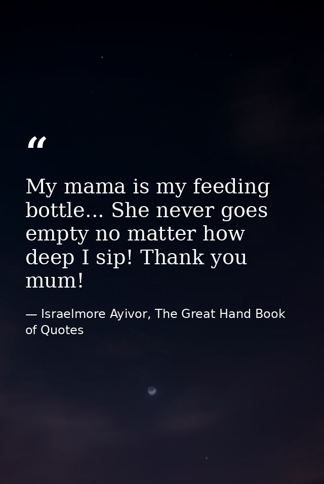 My mama is my feeding bottle... She never goes empty no matter how deep I sip! Thank you mum! — Israelmore Ayivor, The Great Hand Book of Quotes