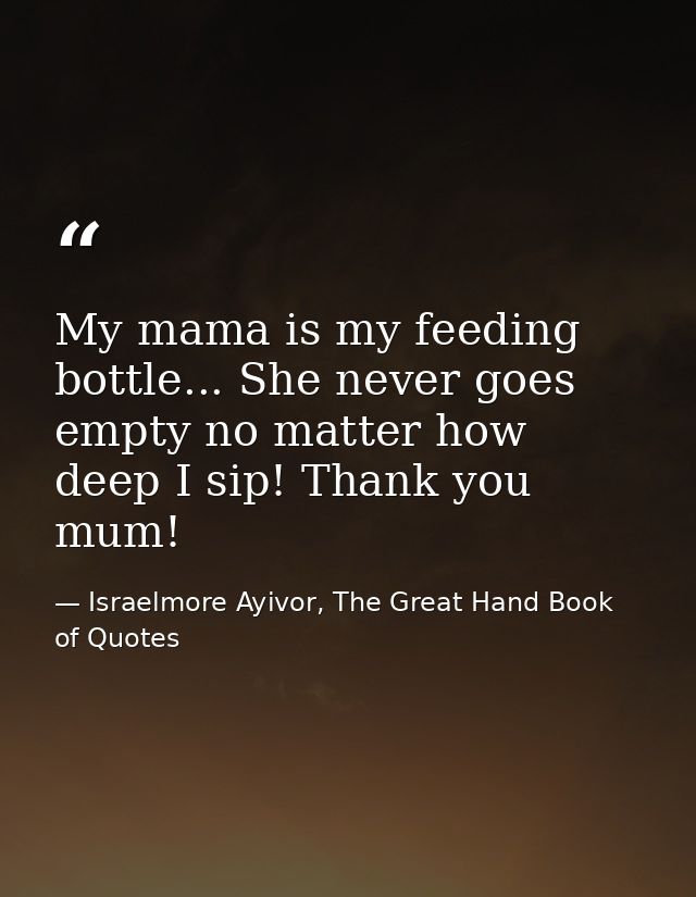 My mama is my feeding bottle... She never goes empty no matter how deep I sip! Thank you mum! — Israelmore Ayivor, The Great Hand Book of Quotes