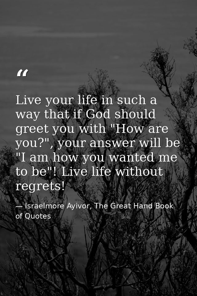 Live your life in such a way that if God should greet you with "How are you?", your answer will be "I am how you wanted  — Israelmore Ayivor, The Great Hand Book of Quotes