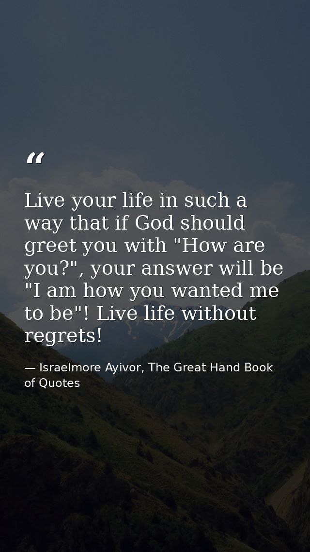 Live your life in such a way that if God should greet you with "How are you?", your answer will be "I am how you wanted  — Israelmore Ayivor, The Great Hand Book of Quotes