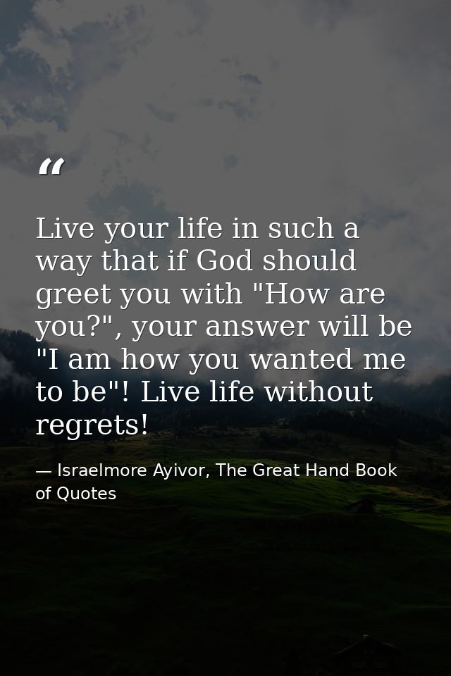 Live your life in such a way that if God should greet you with "How are you?", your answer will be "I am how you wanted  — Israelmore Ayivor, The Great Hand Book of Quotes