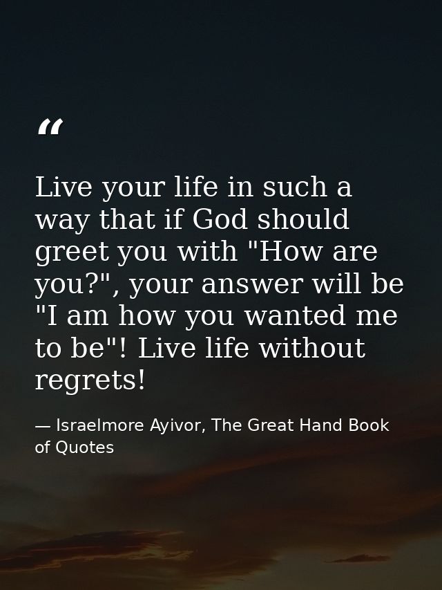 Live your life in such a way that if God should greet you with "How are you?", your answer will be "I am how you wanted  — Israelmore Ayivor, The Great Hand Book of Quotes