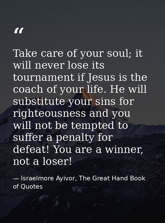Take care of your soul; it will never lose its tournament if Jesus is the coach of your life. He will substitute your si — Israelmore Ayivor, The Great Hand Book of Quotes