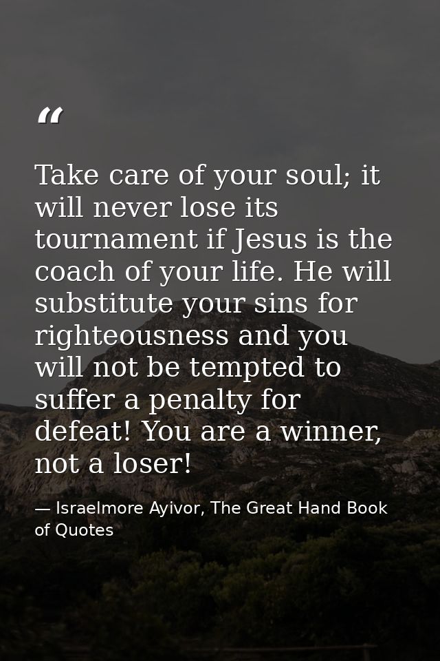 Take care of your soul; it will never lose its tournament if Jesus is the coach of your life. He will substitute your si — Israelmore Ayivor, The Great Hand Book of Quotes