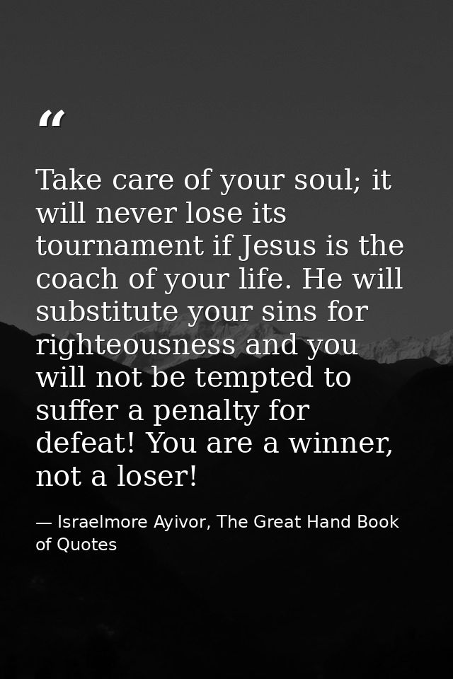 Take care of your soul; it will never lose its tournament if Jesus is the coach of your life. He will substitute your si — Israelmore Ayivor, The Great Hand Book of Quotes