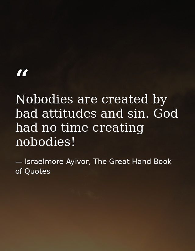 Nobodies are created by bad attitudes and sin. God had no time creating nobodies! — Israelmore Ayivor, The Great Hand Book of Quotes