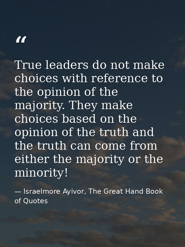 True leaders do not make choices with reference to the opinion of the majority. They make choices based on the opinion o — Israelmore Ayivor, The Great Hand Book of Quotes