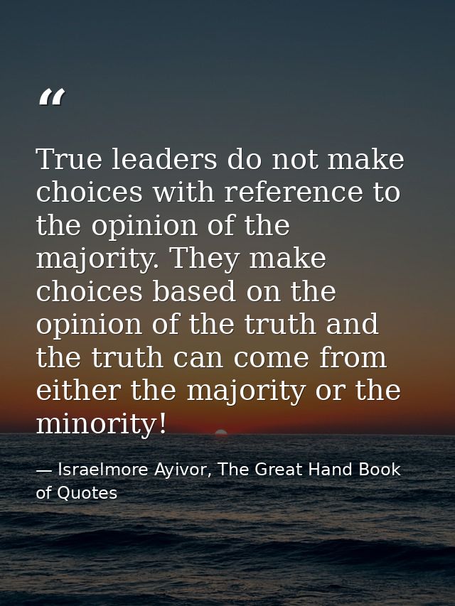 True leaders do not make choices with reference to the opinion of the majority. They make choices based on the opinion o — Israelmore Ayivor, The Great Hand Book of Quotes